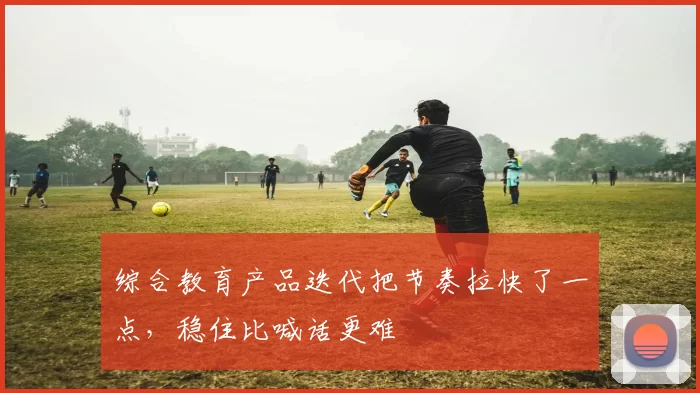综合教育产品迭代把节奏拉快了一点，稳住比喊话更难