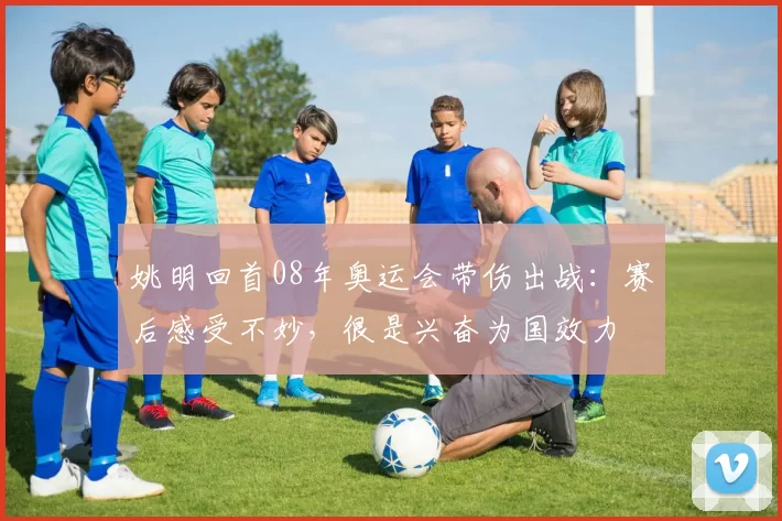 姚明回首08年奥运会带伤出战：赛后感受不妙，很是兴奋为国效力
