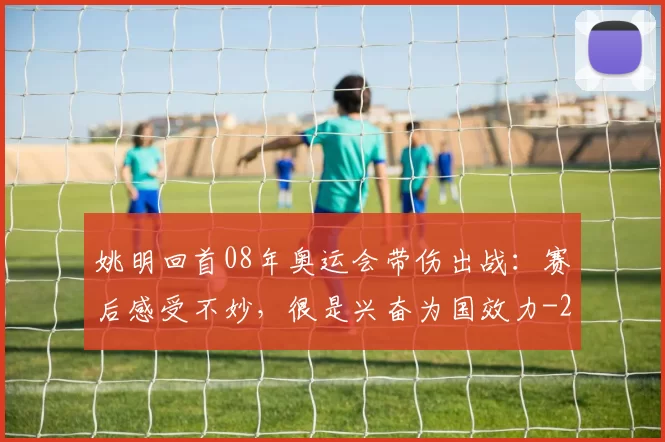 姚明回首08年奥运会带伤出战：赛后感受不妙，很是兴奋为国效力
