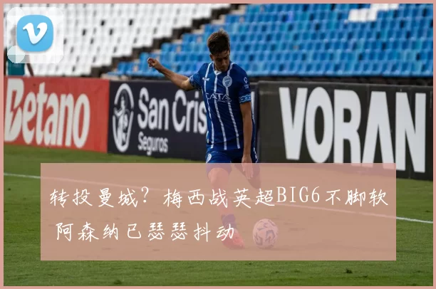 转投曼城?梅西战英超BIG6不脚软 阿森纳已瑟瑟抖动