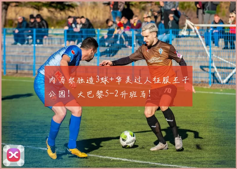 内马尔独造3球+华美过人征服王子公园!大巴黎5-2升班马!