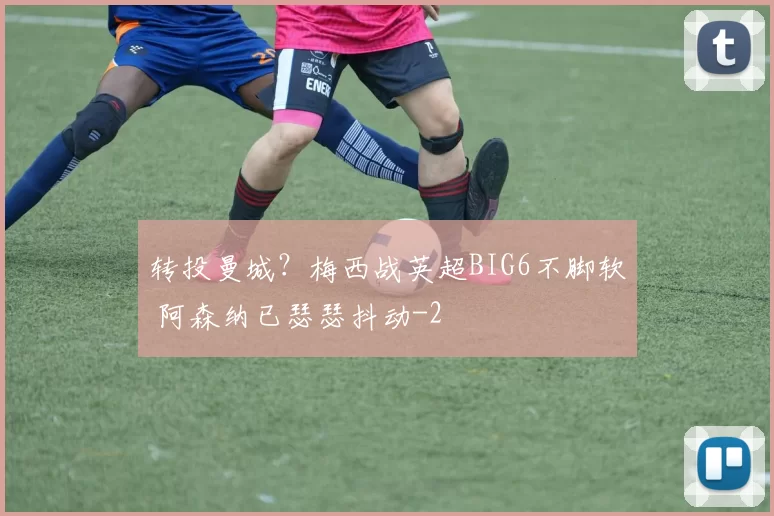 转投曼城?梅西战英超BIG6不脚软 阿森纳已瑟瑟抖动
