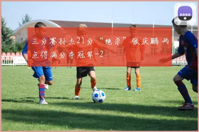 三分赛孙杰21分“绝杀”张庆鹏 两点得满分夺冠军
