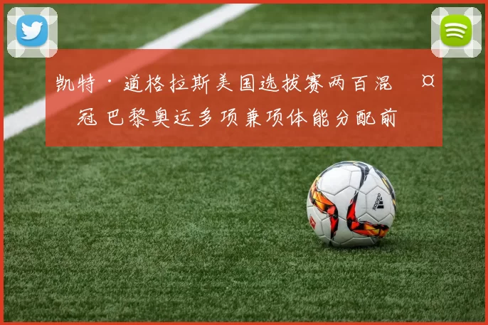 凯特·道格拉斯美国选拔赛两百混夺冠 巴黎奥运多项兼项体能分配前景分析
