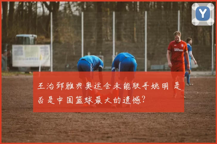 王治郅雅典奥运会未能联手姚明 是否是中国篮球最大的遗憾？
