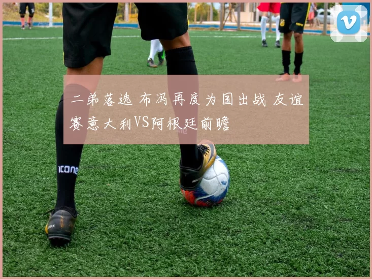 二弟落选 布冯再度为国出战 友谊赛意大利VS阿根廷前瞻