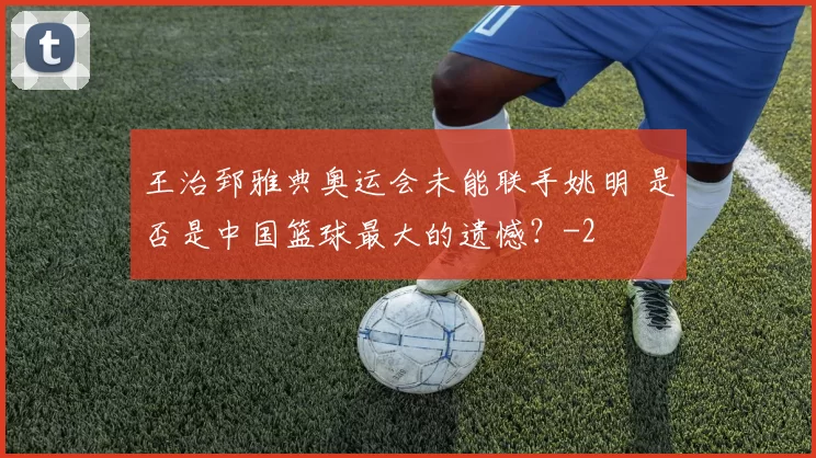 王治郅雅典奥运会未能联手姚明 是否是中国篮球最大的遗憾？