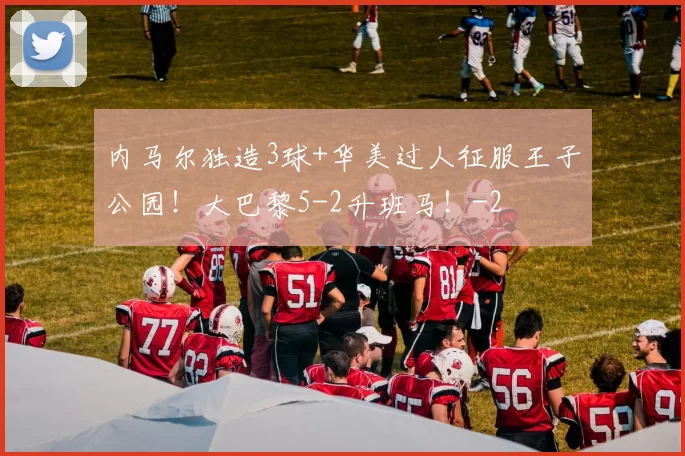 内马尔独造3球+华美过人征服王子公园!大巴黎5-2升班马!